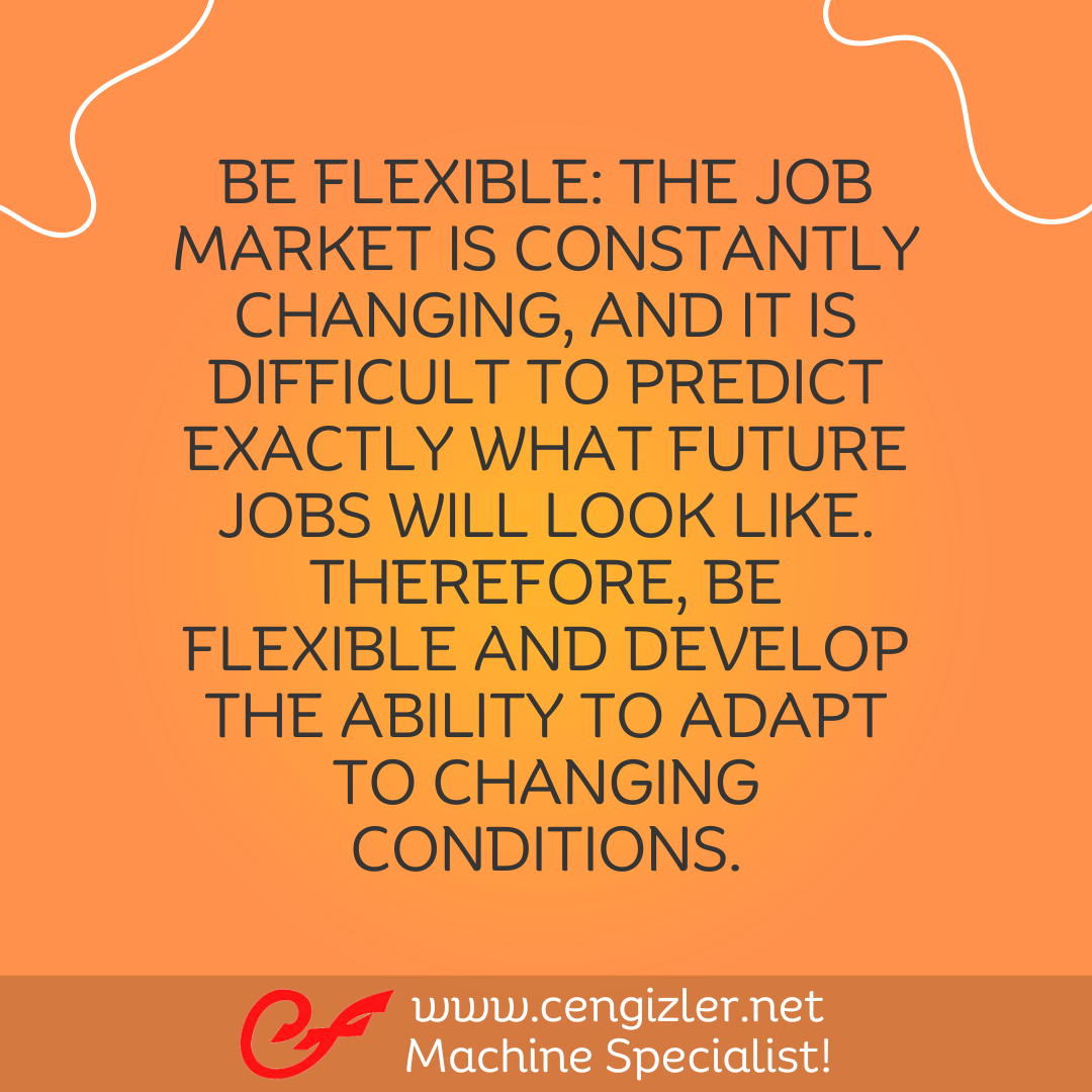 6 Be flexible. The job market is constantly changing, and it is difficult to predict exactly what future jobs will look like. Therefore, be flexible and develop the ability to adapt to changing condition